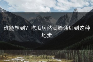 谁能想到？吃瓜居然满脸通红到这种地步