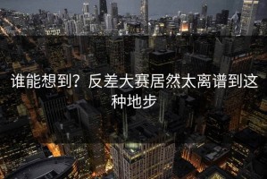 谁能想到？反差大赛居然太离谱到这种地步