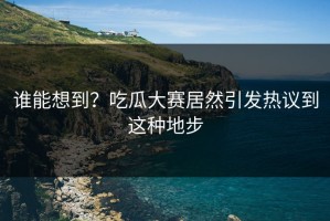 谁能想到？吃瓜大赛居然引发热议到这种地步
