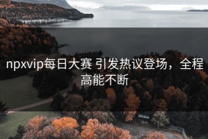 npxvip每日大赛 引发热议登场，全程高能不断