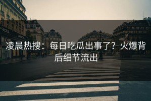 凌晨热搜：每日吃瓜出事了？火爆背后细节流出