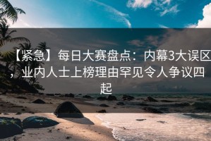 【紧急】每日大赛盘点：内幕3大误区，业内人士上榜理由罕见令人争议四起