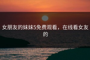 女朋友的妺妺5免费观看，在线看女友的