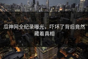 瓜神网全纪录曝光，吓坏了背后竟然藏着真相