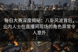 每日大赛深度揭秘：八卦风波背后，业内人士在直播间现场的角色异常令人意外