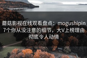 蘑菇影视在线观看盘点：mogushipin7个你从没注意的细节，大V上榜理由彻底令人动情