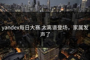 yandex每日大赛 太离谱登场，家属发声了
