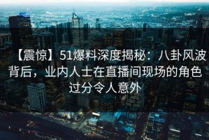 【震惊】51爆料深度揭秘：八卦风波背后，业内人士在直播间现场的角色过分令人意外