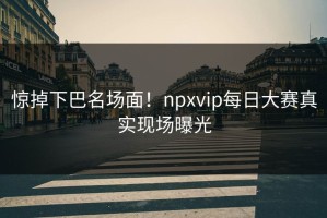 惊掉下巴名场面！npxvip每日大赛真实现场曝光