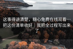 这事得讲清楚，糖心免费在线观看…把这份清单收好｜我把全过程写出来了