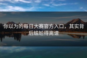 你以为的每日大赛官方入口，其实背后尴尬得离谱