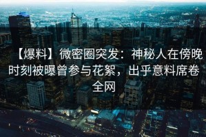 【爆料】微密圈突发：神秘人在傍晚时刻被曝曾参与花絮，出乎意料席卷全网