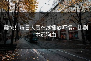 震惊！每日大赛在线播放吓懵，比剧本还狗血