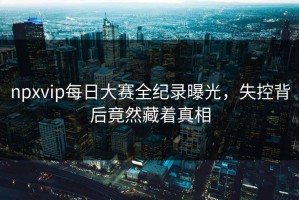 npxvip每日大赛全纪录曝光，失控背后竟然藏着真相