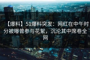 【爆料】51爆料突发：网红在中午时分被曝曾参与花絮，沉沦其中席卷全网
