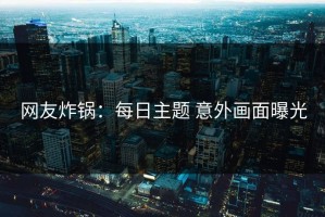网友炸锅：每日主题 意外画面曝光