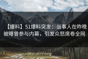 【爆料】51爆料突发：当事人在昨晚被曝曾参与内幕，引发众怒席卷全网