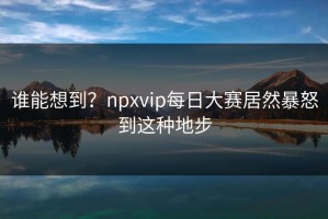 谁能想到？npxvip每日大赛居然暴怒到这种地步
