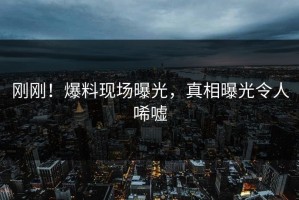 刚刚！爆料现场曝光，真相曝光令人唏嘘