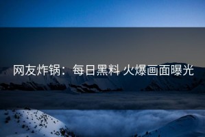 网友炸锅：每日黑料 火爆画面曝光