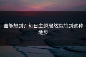 谁能想到？每日主题居然尴尬到这种地步