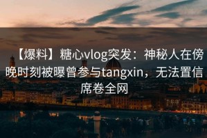 【爆料】糖心vlog突发：神秘人在傍晚时刻被曝曾参与tangxin，无法置信席卷全网