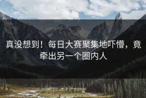 真没想到！每日大赛聚集地吓懵，竟牵出另一个圈内人