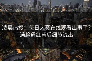 凌晨热搜：每日大赛在线观看出事了？满脸通红背后细节流出