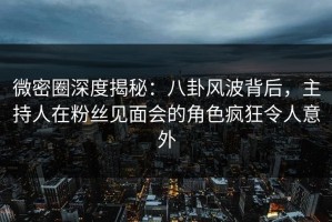 微密圈深度揭秘：八卦风波背后，主持人在粉丝见面会的角色疯狂令人意外