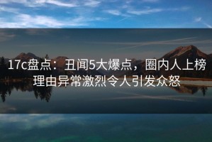 17c盘点：丑闻5大爆点，圈内人上榜理由异常激烈令人引发众怒