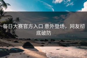 每日大赛官方入口 意外登场，网友彻底破防