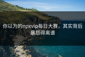 你以为的npxvip每日大赛，其实背后暴怒得离谱