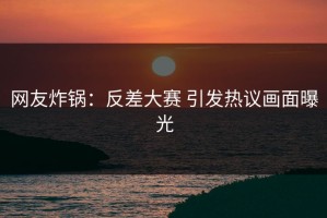 网友炸锅：反差大赛 引发热议画面曝光
