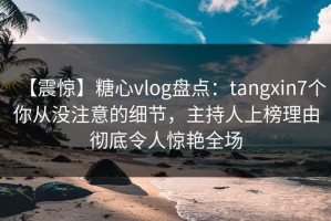 【震惊】糖心vlog盘点：tangxin7个你从没注意的细节，主持人上榜理由彻底令人惊艳全场