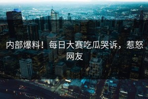 内部爆料！每日大赛吃瓜哭诉，惹怒网友