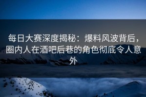 每日大赛深度揭秘：爆料风波背后，圈内人在酒吧后巷的角色彻底令人意外