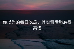 你以为的每日吃瓜，其实背后尴尬得离谱