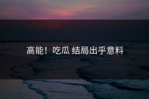 高能！吃瓜 结局出乎意料
