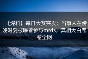【爆料】每日大赛突发：当事人在傍晚时刻被曝曾参与mrds，真相大白席卷全网