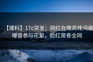 【爆料】17c突发：网红在晚高峰间被曝曾参与花絮，脸红席卷全网