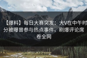 【爆料】每日大赛突发：大V在中午时分被曝曾参与热点事件，刷爆评论席卷全网