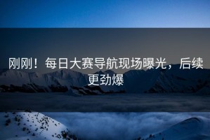 刚刚！每日大赛导航现场曝光，后续更劲爆