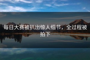 每日大赛被扒出惊人细节，全过程被拍下
