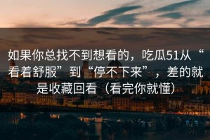 如果你总找不到想看的，吃瓜51从“看着舒服”到“停不下来”，差的就是收藏回看（看完你就懂）
