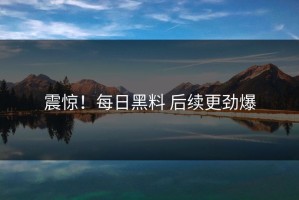 震惊！每日黑料 后续更劲爆