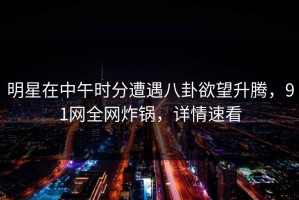 明星在中午时分遭遇八卦欲望升腾，91网全网炸锅，详情速看