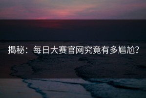 揭秘：每日大赛官网究竟有多尴尬？