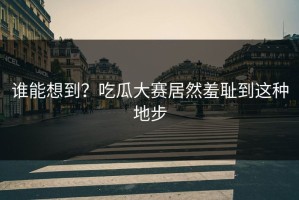 谁能想到？吃瓜大赛居然羞耻到这种地步