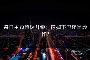 每日主题热议升级：惊掉下巴还是炒作？
