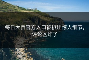 每日大赛官方入口被扒出惊人细节，评论区炸了